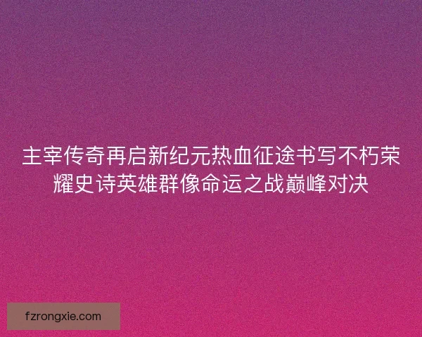 主宰传奇再启新纪元热血征途书写不朽荣耀史诗英雄群像命运之战巅峰对决