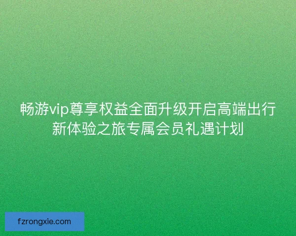 畅游vip尊享权益全面升级开启高端出行新体验之旅专属会员礼遇计划