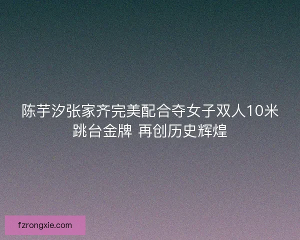 陈芋汐张家齐完美配合夺女子双人10米跳台金牌 再创历史辉煌