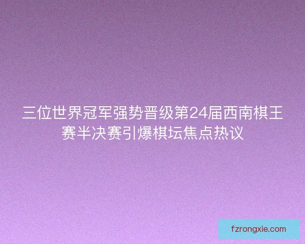 三位世界冠军强势晋级第24届西南棋王赛半决赛引爆棋坛焦点热议