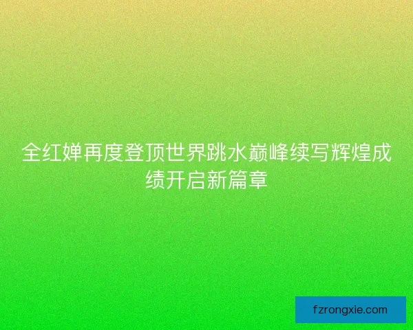 全红婵再度登顶世界跳水巅峰续写辉煌成绩开启新篇章