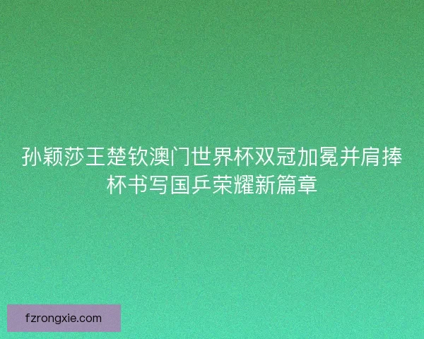 孙颖莎王楚钦澳门世界杯双冠加冕并肩捧杯书写国乒荣耀新篇章