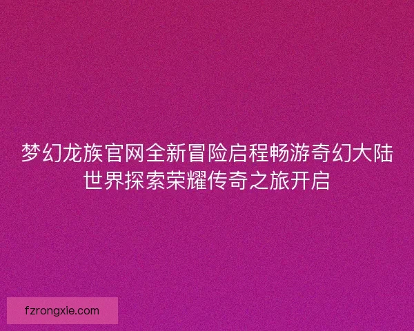 梦幻龙族官网全新冒险启程畅游奇幻大陆世界探索荣耀传奇之旅开启