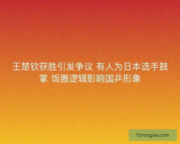 王楚钦获胜引发争议 有人为日本选手鼓掌 饭圈逻辑影响国乒形象