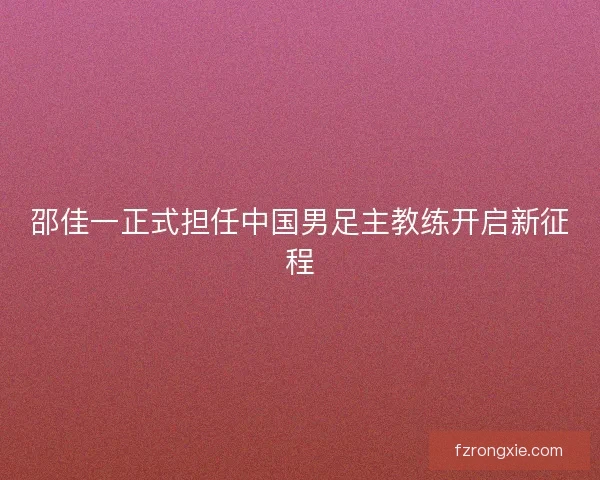 邵佳一正式担任中国男足主教练开启新征程 邵佳一正式担任中国男足主教练开启新征程