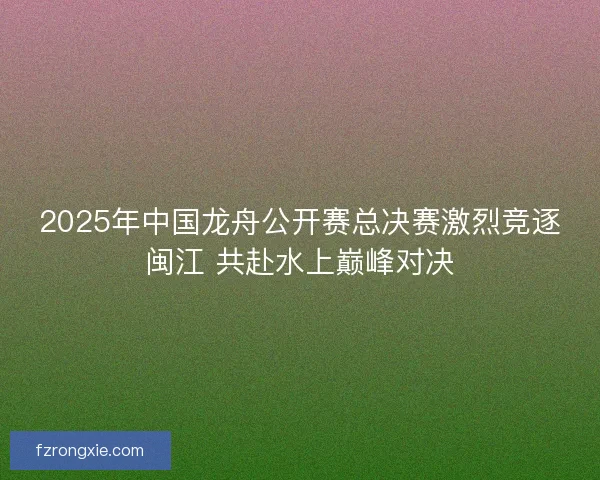 2025年中国龙舟公开赛总决赛激烈竞逐闽江 共赴水上巅峰对决