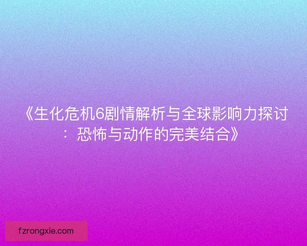 《生化危机6剧情解析与全球影响力探讨：恐怖与动作的完美结合》