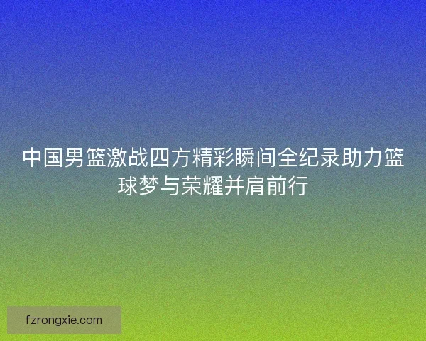 中国男篮激战四方精彩瞬间全纪录助力篮球梦与荣耀并肩前行