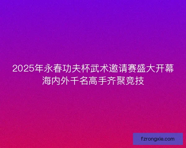 2025年永春功夫杯武术邀请赛盛大开幕海内外千名高手齐聚竞技 2025年永春功夫杯武术邀请赛盛大开幕海内外千名高手齐聚竞技