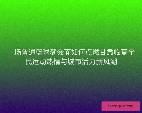 一场普通篮球梦会面如何点燃甘肃临夏全民运动热情与城市活力新风潮 一场普通篮球梦会面如何点燃甘肃临夏全民运动热情与城市活力新风潮