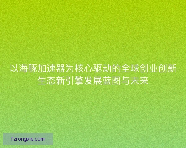 以海豚加速器为核心驱动的全球创业创新生态新引擎发展蓝图与未来