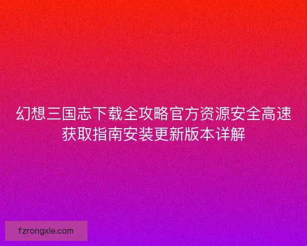 幻想三国志下载全攻略官方资源安全高速获取指南安装更新版本详解