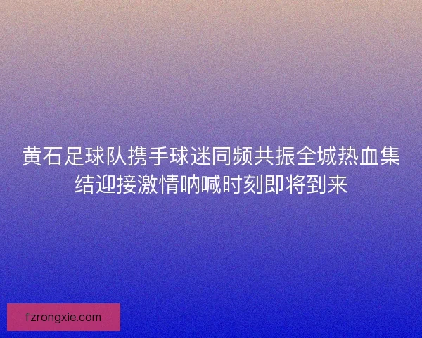 黄石足球队携手球迷同频共振全城热血集结迎接激情呐喊时刻即将到来