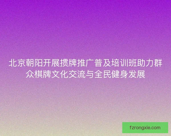 北京朝阳开展掼牌推广普及培训班助力群众棋牌文化交流与全民健身发展 北京朝阳开展掼牌推广普及培训班助力群众棋牌文化交流与全民健身发展