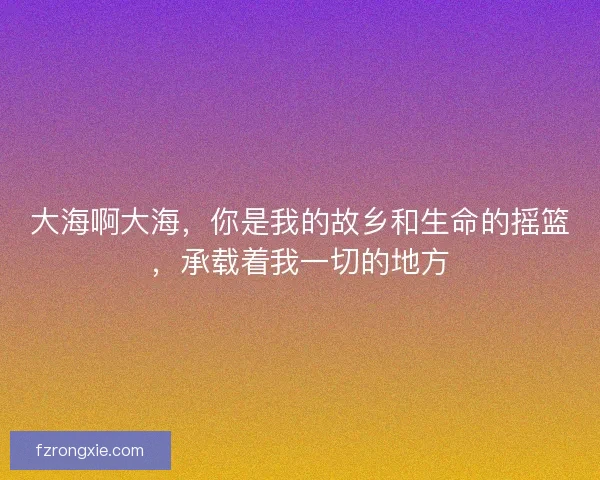 大海啊大海,你是我的故乡和生命的摇篮,承载着我一切的地方 大海啊大海,你是我的故乡和生命的摇篮,承载着我一切的地方