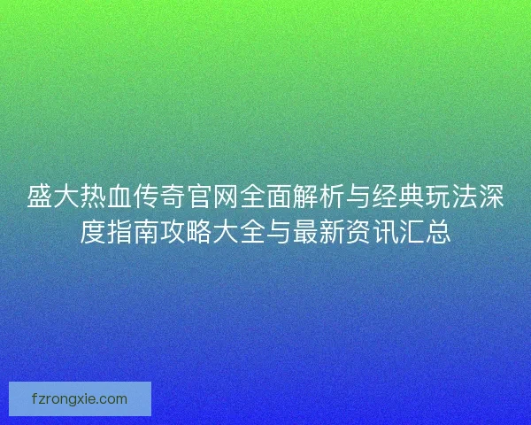 盛大热血传奇官网全面解析与经典玩法深度指南攻略大全与最新资讯汇总 盛大热血传奇官网全面解析与经典玩法深度指南攻略大全与最新资讯汇总