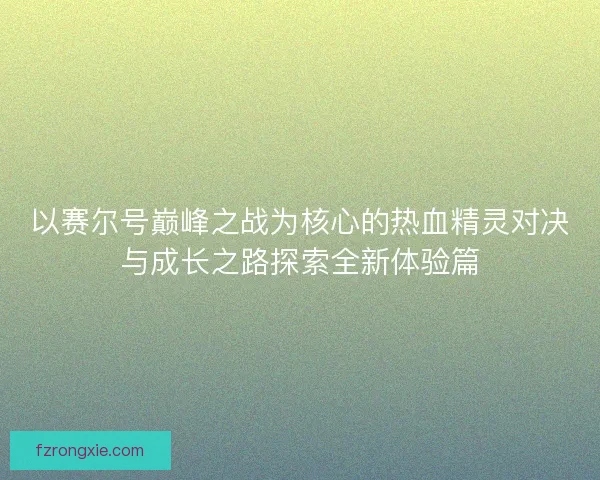 以赛尔号巅峰之战为核心的热血精灵对决与成长之路探索全新体验篇 以赛尔号巅峰之战为核心的热血精灵对决与成长之路探索全新体验篇