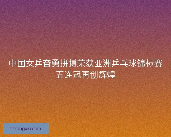 中国女乒奋勇拼搏荣获亚洲乒乓球锦标赛五连冠再创辉煌