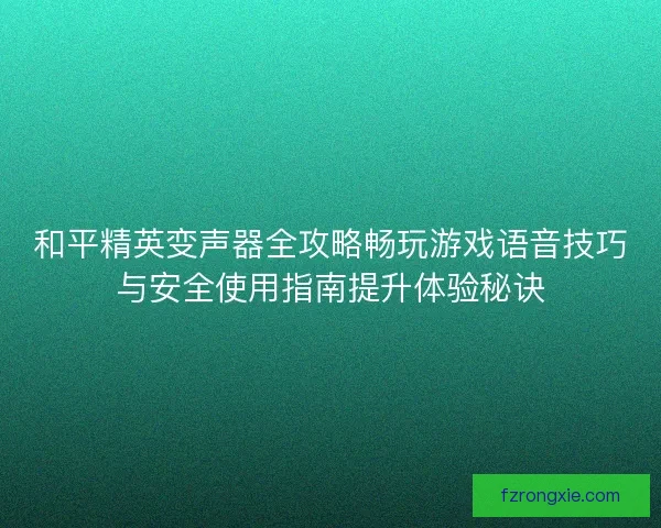 和平精英变声器全攻略畅玩游戏语音技巧与安全使用指南提升体验秘诀