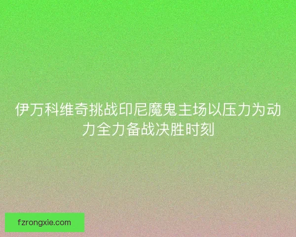 伊万科维奇挑战印尼魔鬼主场以压力为动力全力备战决胜时刻