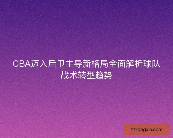 CBA迈入后卫主导新格局全面解析球队战术转型趋势