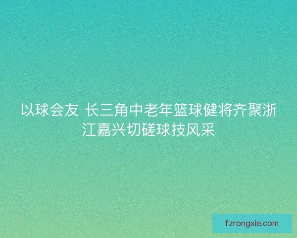 以球会友 长三角中老年篮球健将齐聚浙江嘉兴切磋球技风采