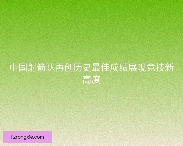 中国射箭队再创历史最佳成绩展现竞技新高度