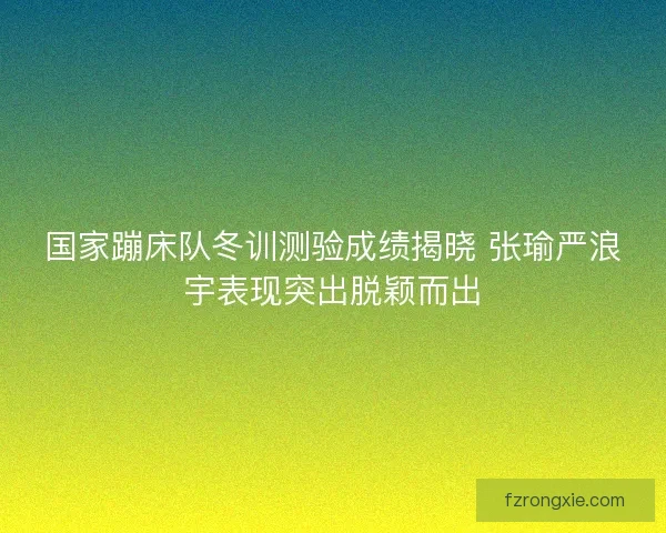 国家蹦床队冬训测验成绩揭晓 张瑜严浪宇表现突出脱颖而出 国家蹦床队冬训测验成绩揭晓 张瑜严浪宇表现突出脱颖而出